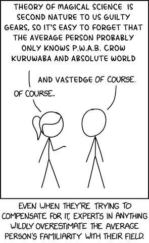 An edited XKCD comic of two stick figures talking. The first one says 'Theory of magical science is second nature to us Guilty Gears. So it's easy to forget that the average person probably only knows P.W.A.B Crow Kuruwaba and Absolute World' to which the second figures replies 'And Vastedge of course' and the first 'Of course.' At the bottom the comic reads 'Even when they're trying to compensate for it, experts in anything wildly overestimate the average person's familiarity with their field.''